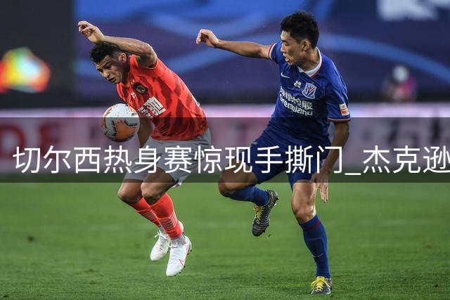 切尔西热身赛惊现"手撕门" 杰克逊嘴部遭对方拉扯引发热议