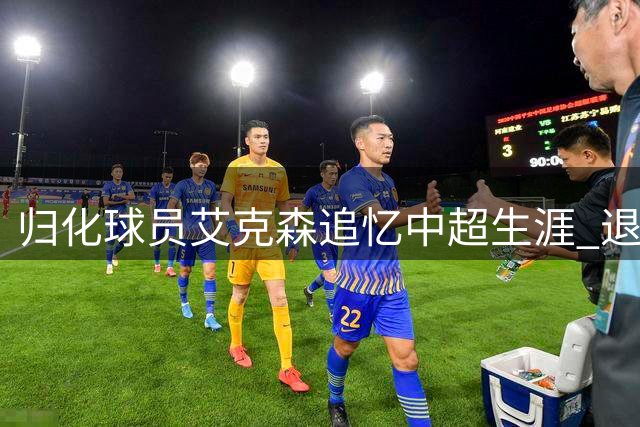 归化球员艾克森追忆中超生涯 退役后难舍绿茵情怀