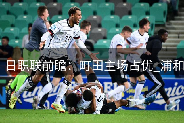 日职联前瞻：町田主场占优 浦和防线存隐忧