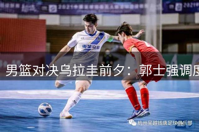 男篮对决乌拉圭前夕：郭士强调度成胜负关键 战术革新迫在眉睫